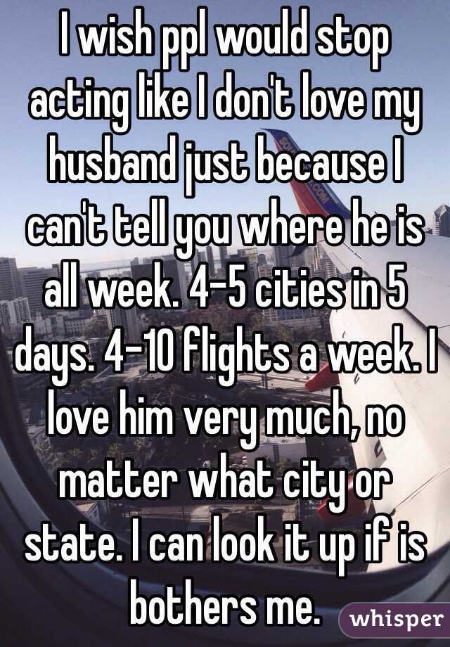 I wish ppl would stop acting like I don't love my husband just because I can't tell you where he is all week. 4-5 cities in 5 days. 4-10 flights a week. I love him very much, no matter what city or state. I can look it up if is bothers me.