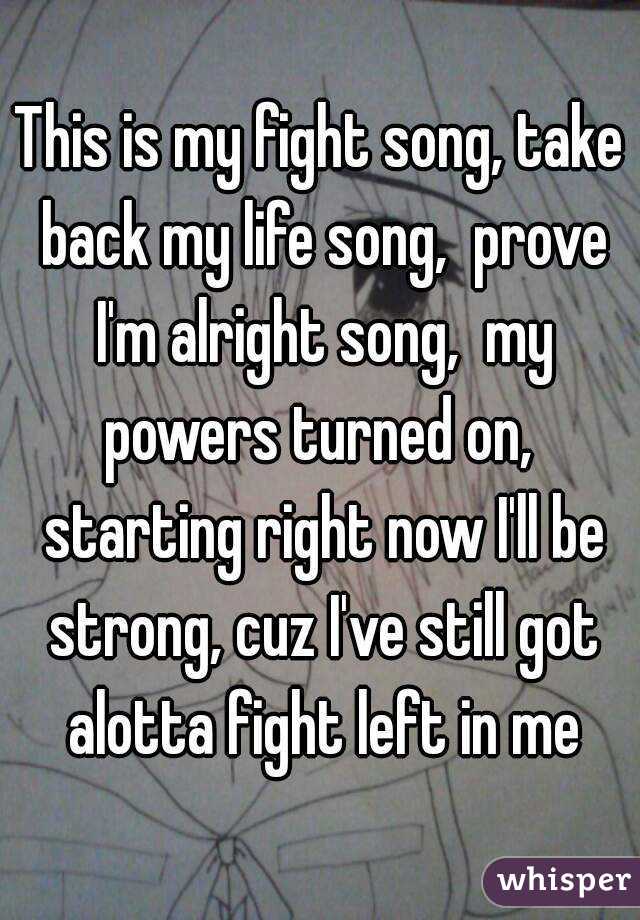 This is my fight song, take back my life song,  prove I'm alright song,  my powers turned on,  starting right now I'll be strong, cuz I've still got alotta fight left in me