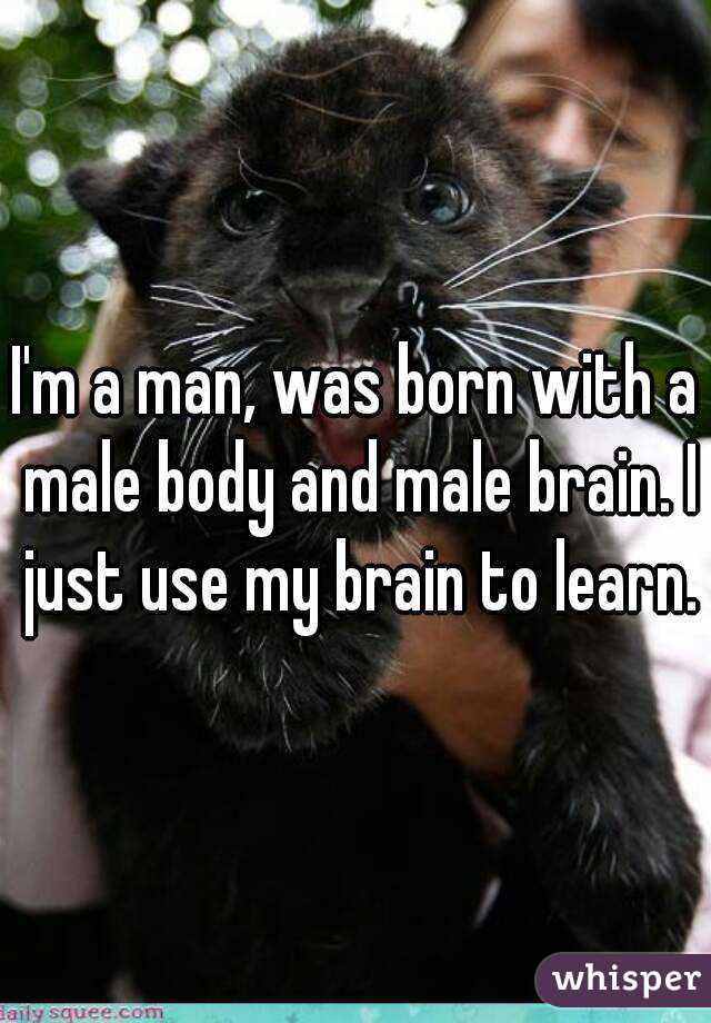 I'm a man, was born with a male body and male brain. I just use my brain to learn.