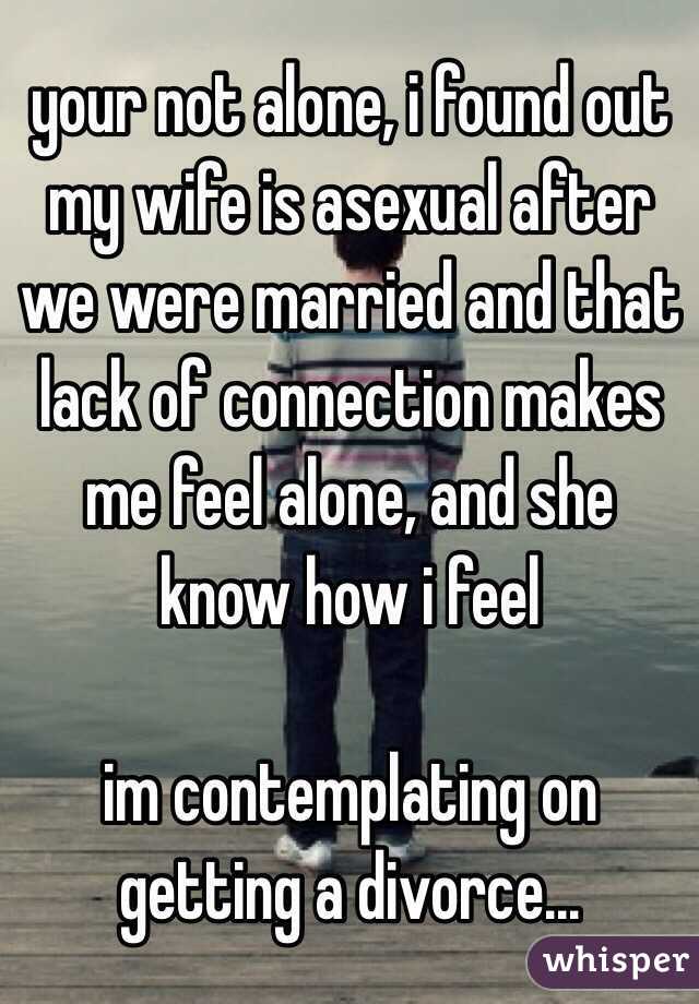 your not alone, i found out my wife is asexual after we were married and that lack of connection makes me feel alone, and she know how i feel

im contemplating on getting a divorce...