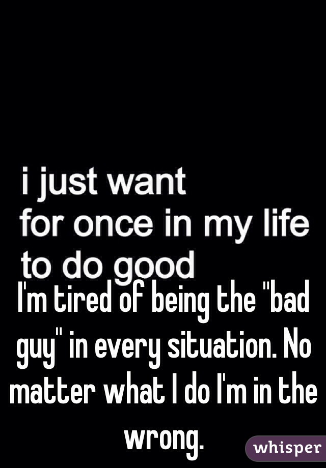 I'm tired of being the "bad guy" in every situation. No matter what I do I'm in the wrong.