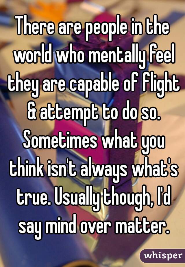 There are people in the world who mentally feel they are capable of flight & attempt to do so. Sometimes what you think isn't always what's true. Usually though, I'd say mind over matter.