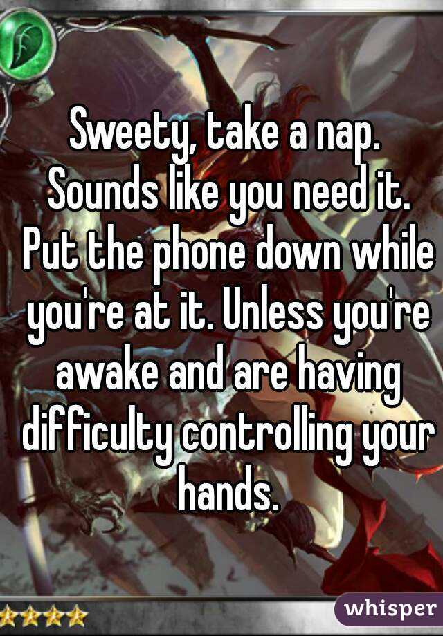 Sweety, take a nap. Sounds like you need it. Put the phone down while you're at it. Unless you're awake and are having difficulty controlling your hands.