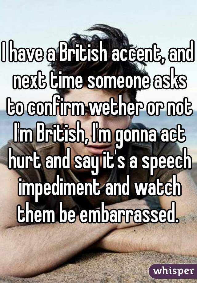 I have a British accent, and next time someone asks to confirm wether or not I'm British, I'm gonna act hurt and say it's a speech impediment and watch them be embarrassed. 
