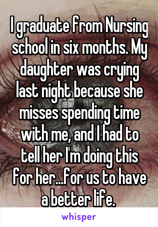 I graduate from Nursing school in six months. My daughter was crying last night because she misses spending time with me, and I had to tell her I'm doing this for her...for us to have a better life. 