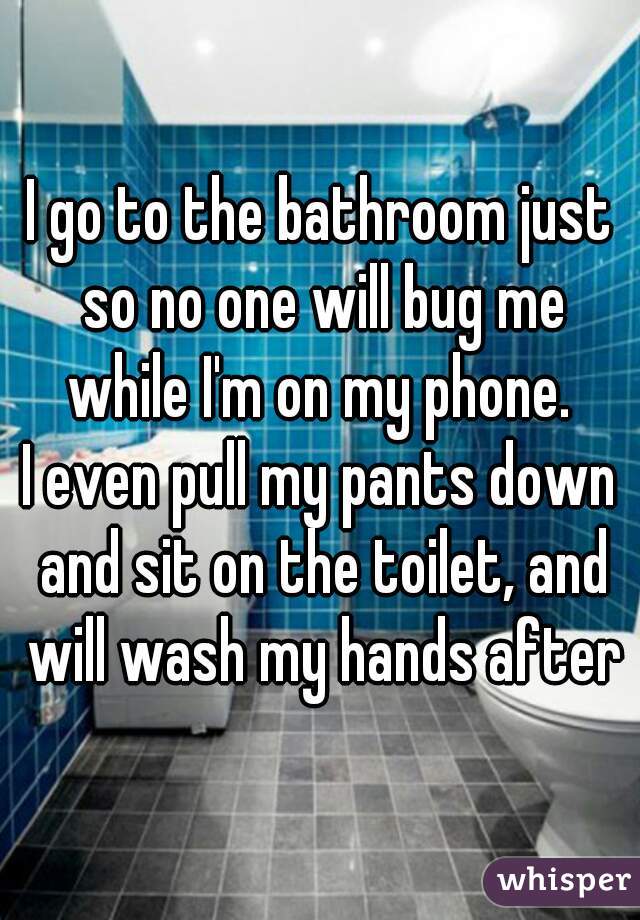 I go to the bathroom just so no one will bug me while I'm on my phone. 
I even pull my pants down and sit on the toilet, and will wash my hands after