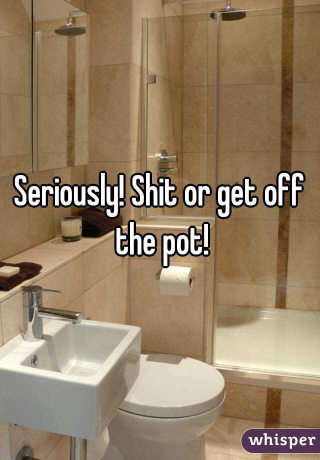 Seriously! Shit or get off the pot!