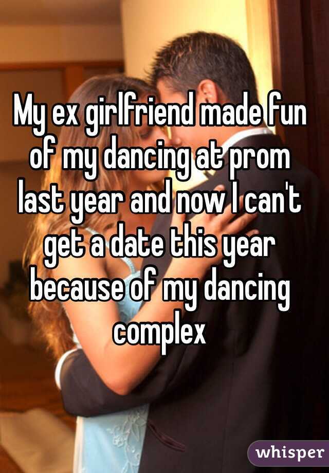 My ex girlfriend made fun of my dancing at prom 
last year and now I can't get a date this year because of my dancing complex