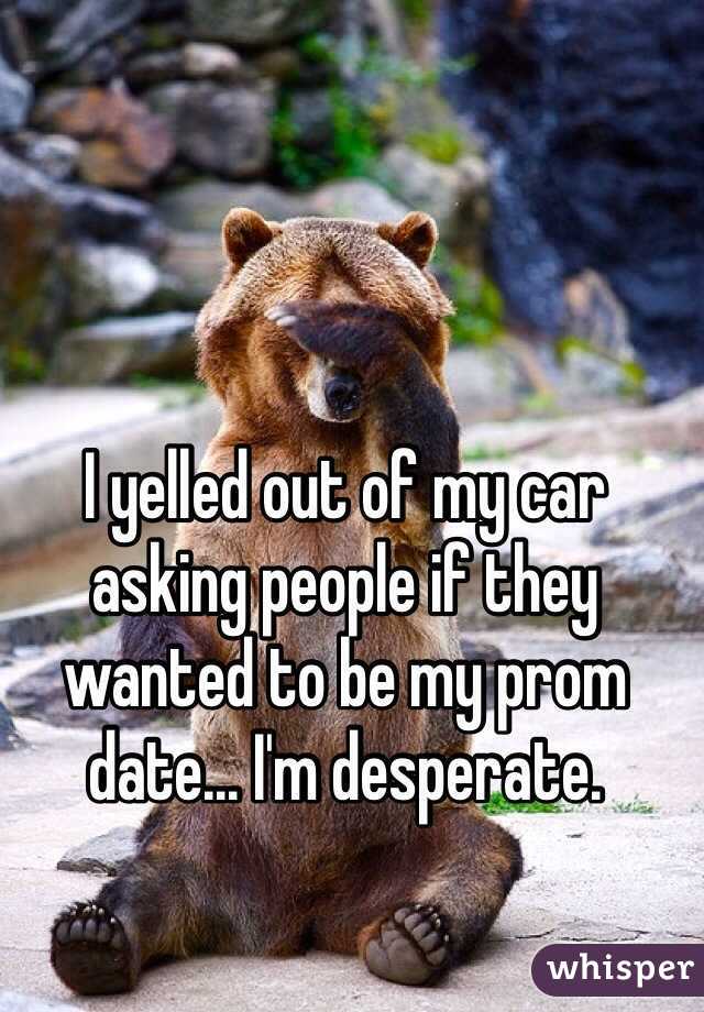 I yelled out of my car asking people if they wanted to be my prom date... I'm desperate.