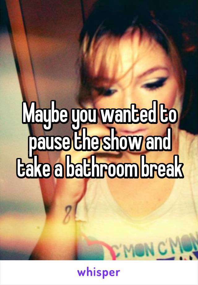 Maybe you wanted to pause the show and take a bathroom break