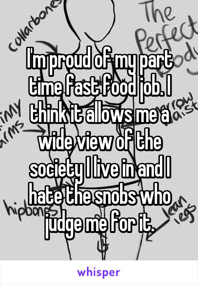 I'm proud of my part time fast food job. I think it allows me a wide view of the society I live in and I hate the snobs who judge me for it.