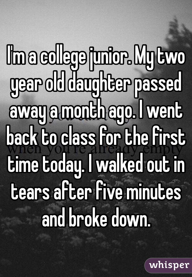 I'm a college junior. My two year old daughter passed away a month ago. I went back to class for the first time today. I walked out in tears after five minutes and broke down. 