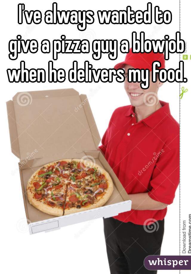 I've always wanted to give a pizza guy a blowjob when he delivers my food. 