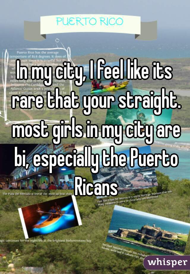 In my city, I feel like its rare that your straight. most girls in my city are bi, especially the Puerto Ricans