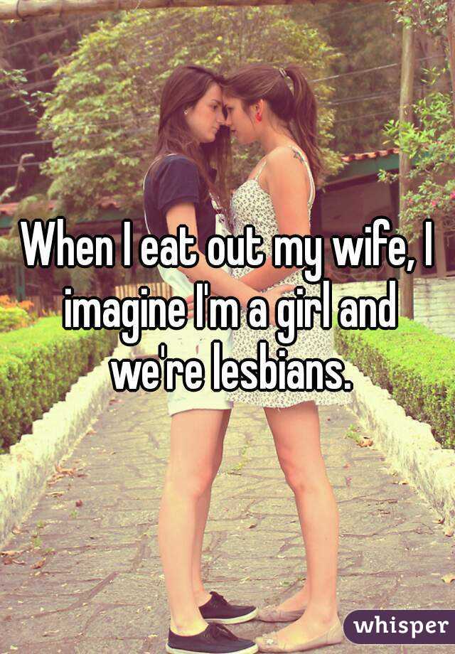 When I eat out my wife, I imagine I'm a girl and we're lesbians.