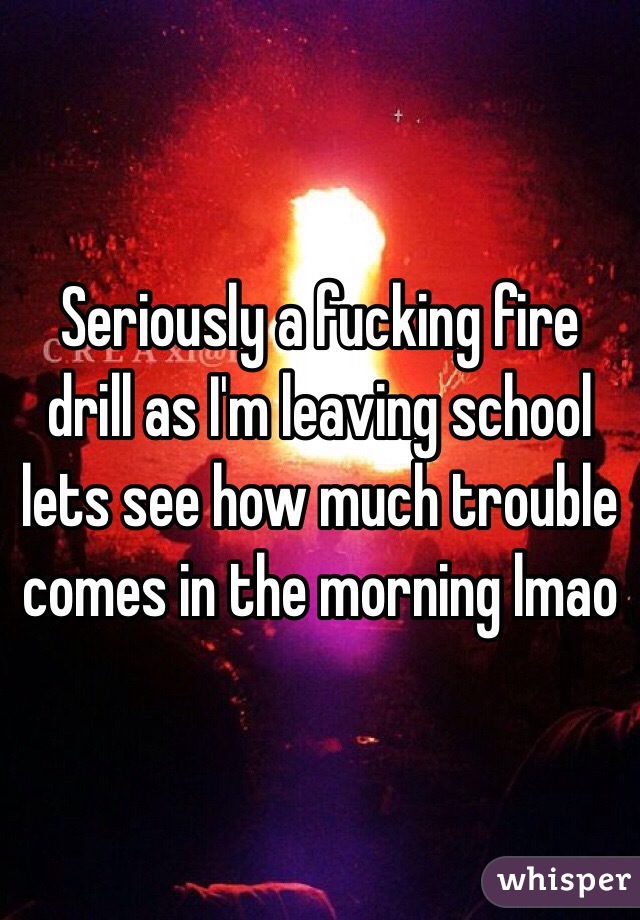 Seriously a fucking fire drill as I'm leaving school lets see how much trouble comes in the morning lmao
