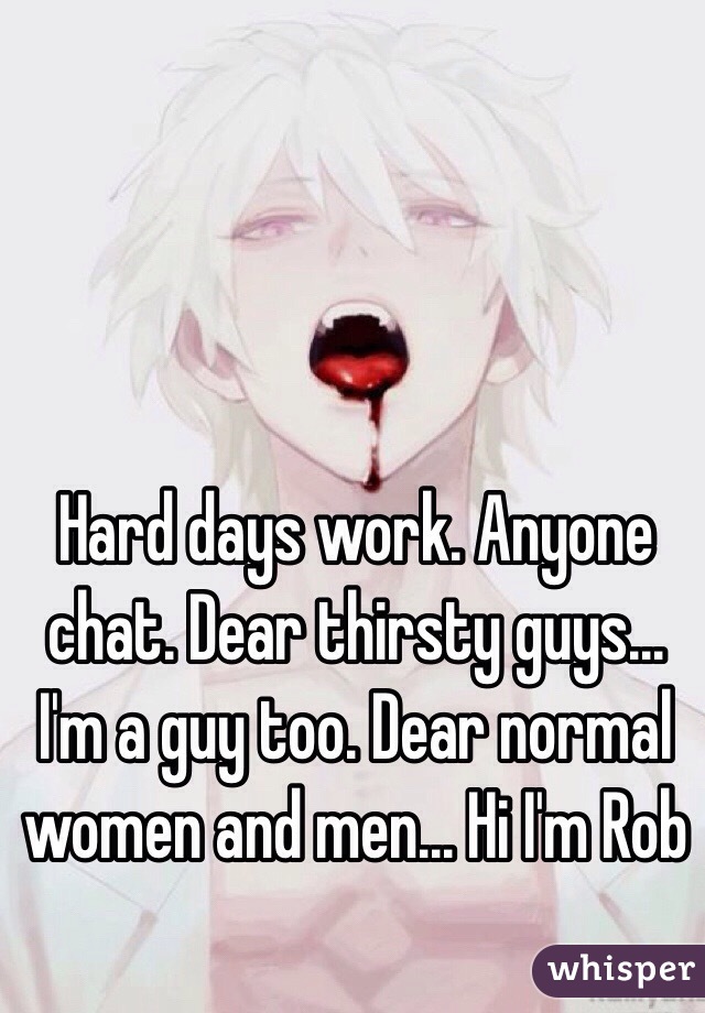 Hard days work. Anyone chat. Dear thirsty guys... I'm a guy too. Dear normal women and men... Hi I'm Rob