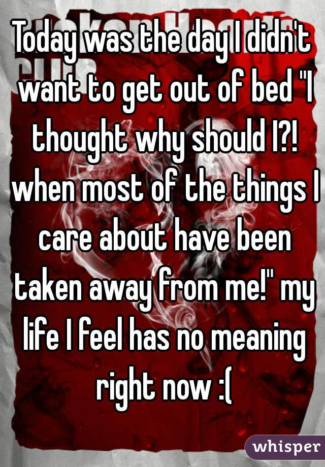 Today was the day I didn't want to get out of bed "I thought why should I?! when most of the things I care about have been taken away from me!" my life I feel has no meaning right now :(