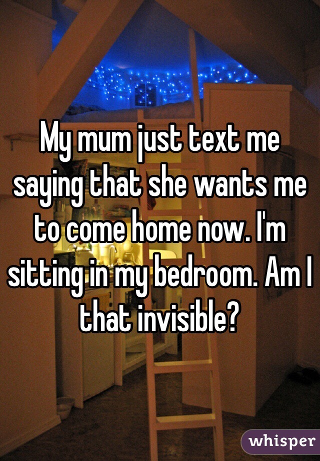 My mum just text me saying that she wants me to come home now. I'm sitting in my bedroom. Am I that invisible?