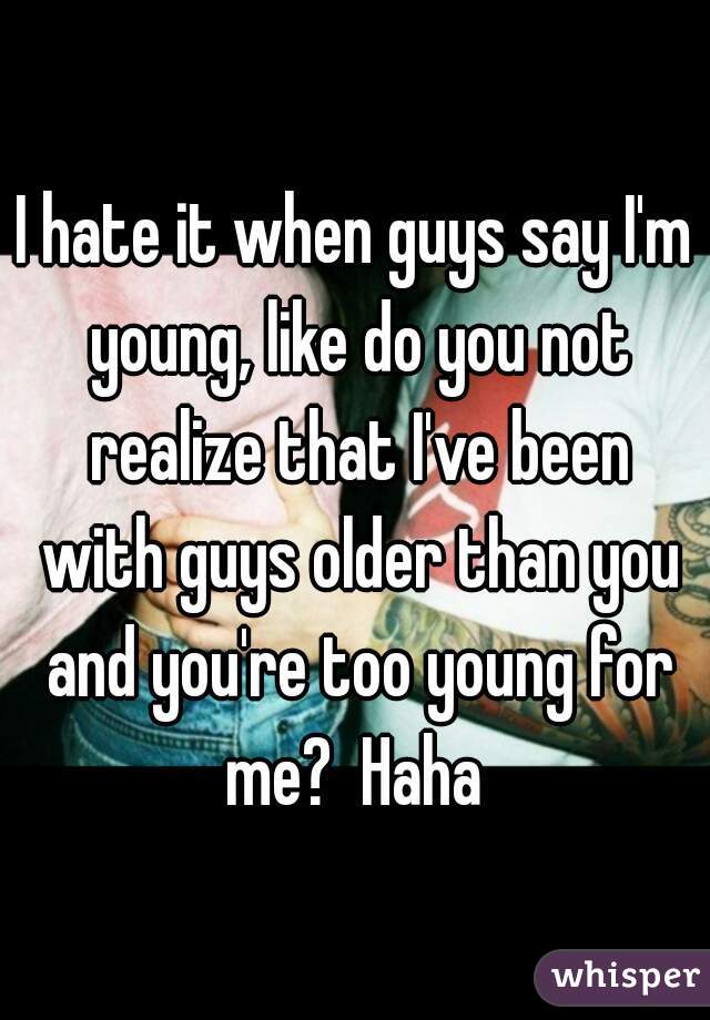 I hate it when guys say I'm young, like do you not realize that I've been with guys older than you and you're too young for me?  Haha 