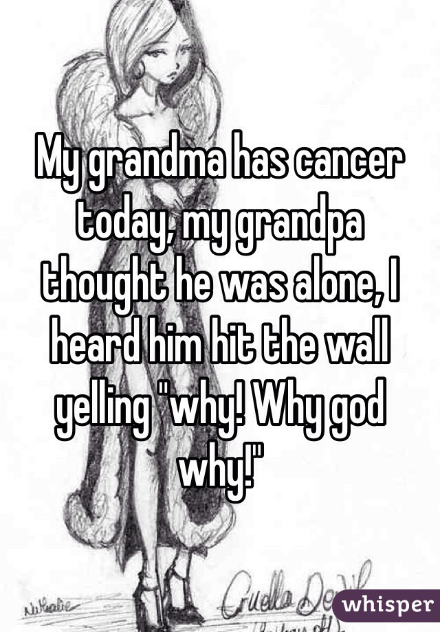My grandma has cancer today, my grandpa thought he was alone, I heard him hit the wall yelling "why! Why god why!" 