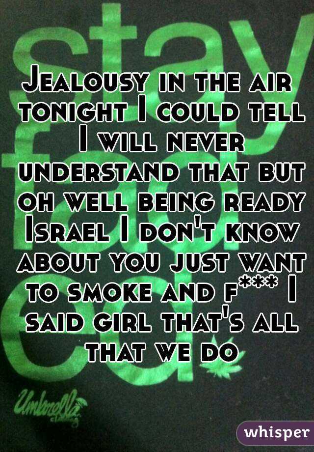 Jealousy in the air tonight I could tell I will never understand that but oh well being ready Israel I don't know about you just want to smoke and f*** I said girl that's all that we do