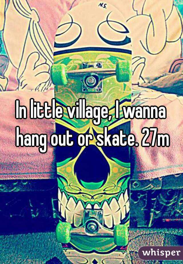 In little village, I wanna hang out or skate. 27m