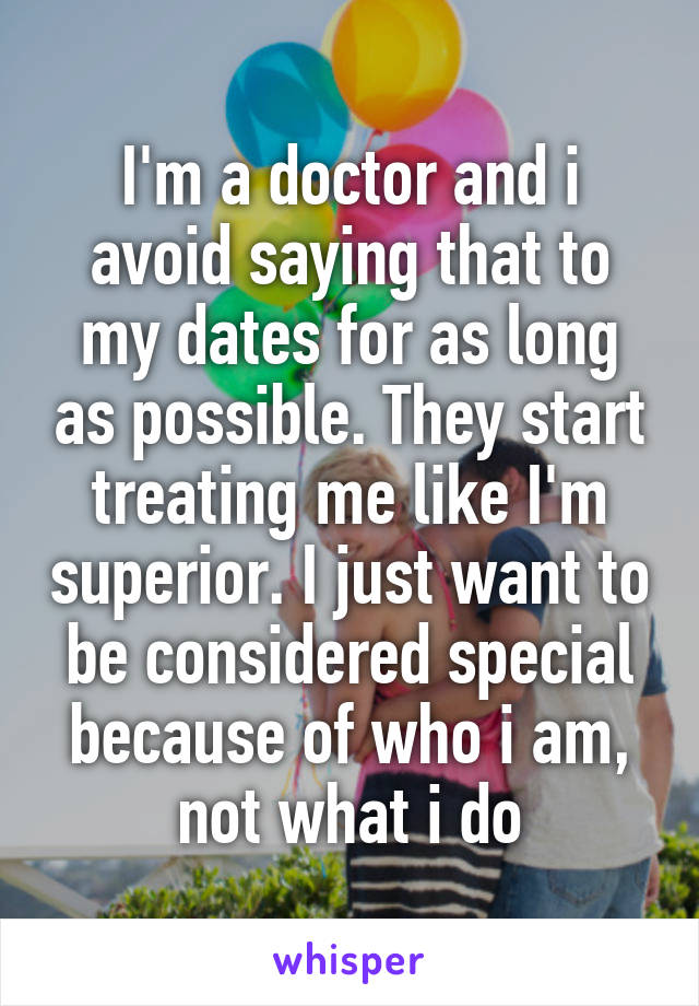 I'm a doctor and i avoid saying that to my dates for as long as possible. They start treating me like I'm superior. I just want to be considered special because of who i am, not what i do