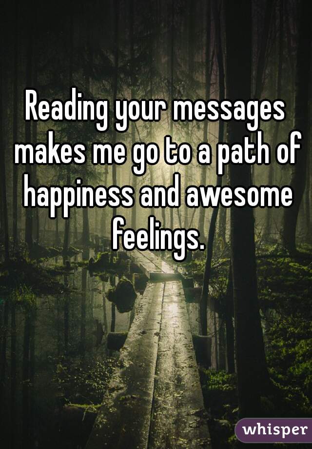 Reading your messages makes me go to a path of happiness and awesome feelings.