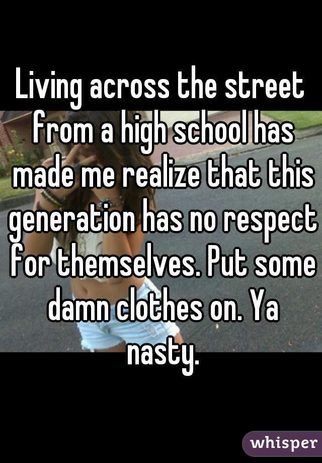 Living across the street from a high school has made me realize that this generation has no respect for themselves. Put some damn clothes on. Ya nasty.
