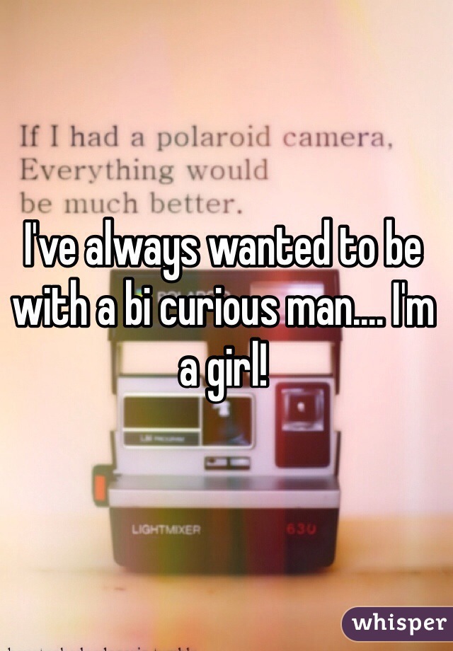 I've always wanted to be with a bi curious man.... I'm a girl!