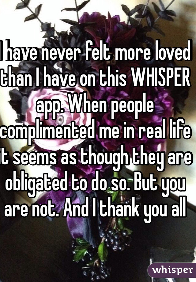 I have never felt more loved than I have on this WHISPER app. When people complimented me in real life it seems as though they are obligated to do so. But you are not. And I thank you all