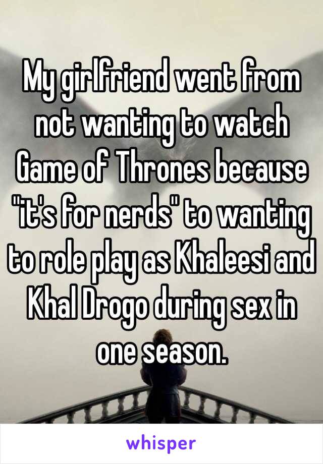 My girlfriend went from not wanting to watch Game of Thrones because "it's for nerds" to wanting to role play as Khaleesi and Khal Drogo during sex in one season.