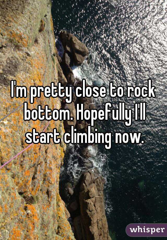 I'm pretty close to rock bottom. Hopefully I'll start climbing now.