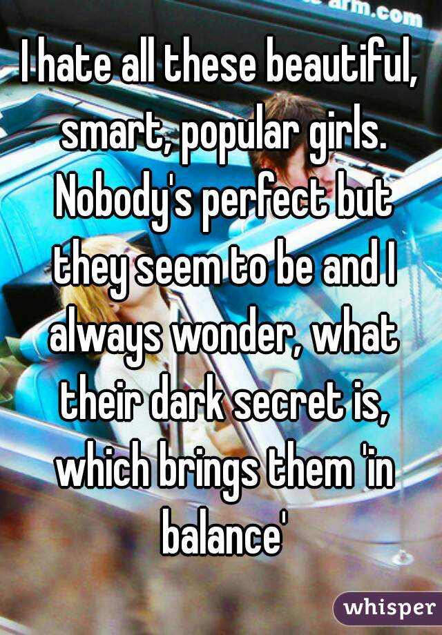 I hate all these beautiful, smart, popular girls. Nobody's perfect but they seem to be and I always wonder, what their dark secret is, which brings them 'in balance'