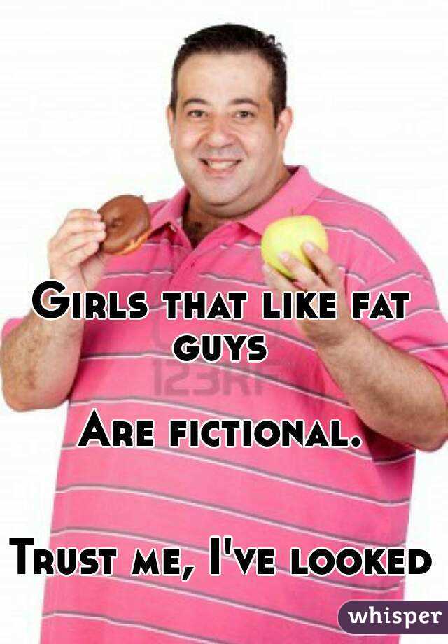 Girls that like fat guys 

Are fictional. 

Trust me, I've looked 