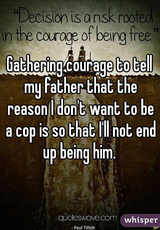 Gathering courage to tell my father that the reason I don't want to be a cop is so that I'll not end up being him. 