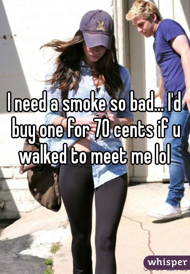 I need a smoke so bad... I'd buy one for 70 cents if u walked to meet me lol 