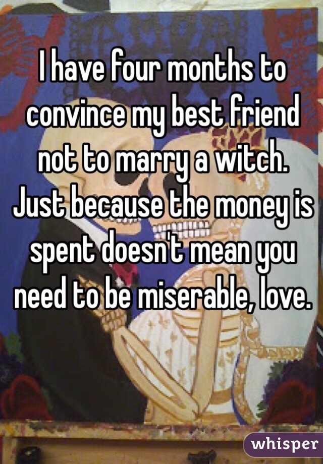 I have four months to convince my best friend not to marry a witch. Just because the money is spent doesn't mean you need to be miserable, love. 