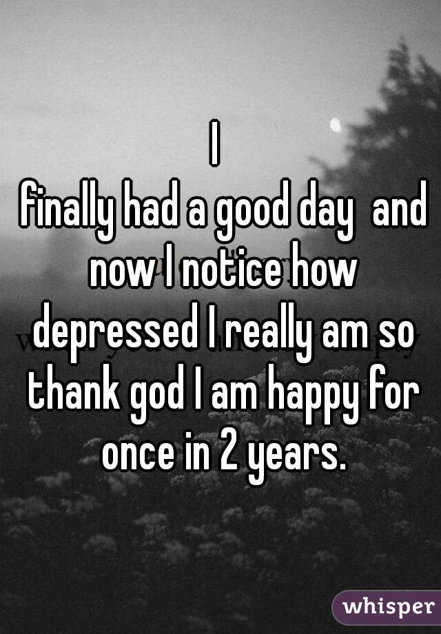 I 
 finally had a good day  and now I notice how depressed I really am so thank god I am happy for once in 2 years.