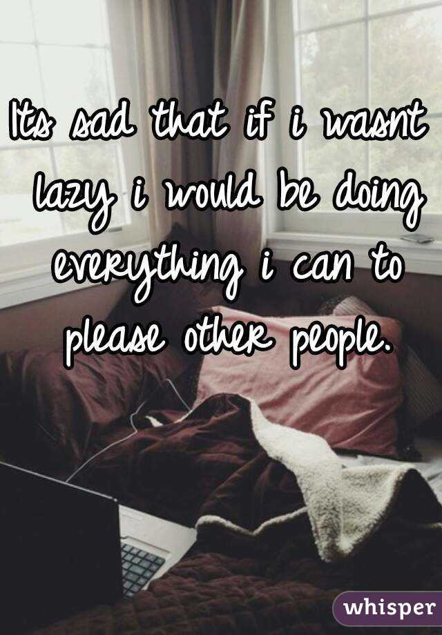 Its sad that if i wasnt lazy i would be doing everything i can to please other people.