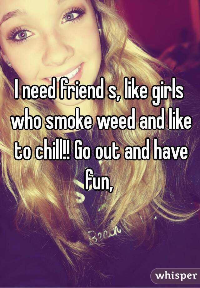 I need friend s, like girls who smoke weed and like to chill!! Go out and have fun, 