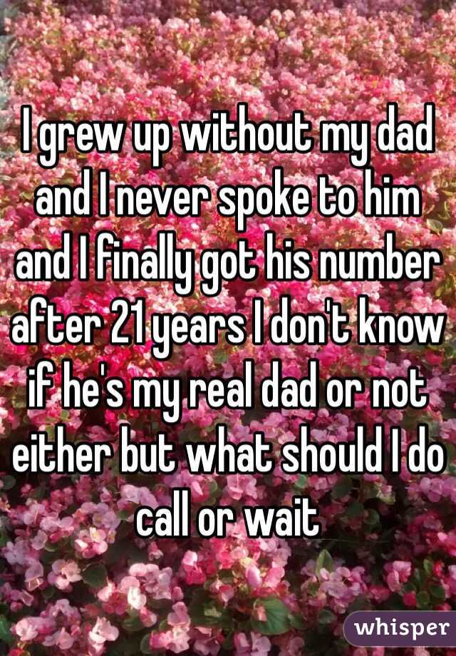 I grew up without my dad and I never spoke to him and I finally got his number after 21 years I don't know if he's my real dad or not either but what should I do call or wait 