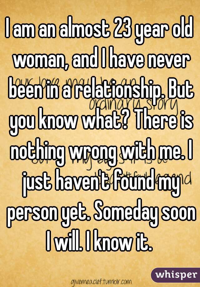 I am an almost 23 year old woman, and I have never been in a relationship. But you know what? There is nothing wrong with me. I just haven't found my person yet. Someday soon I will. I know it. 
