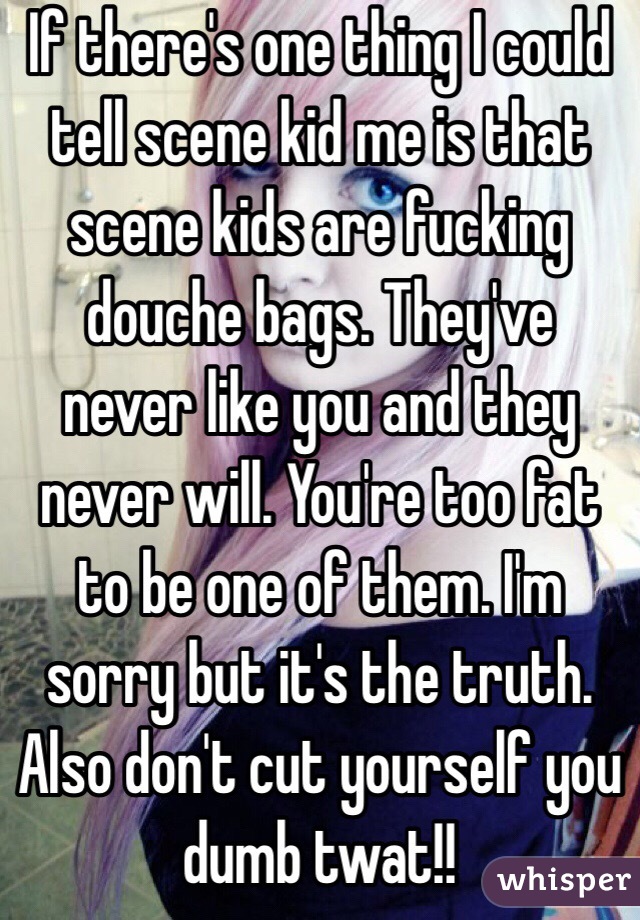 If there's one thing I could tell scene kid me is that scene kids are fucking douche bags. They've never like you and they never will. You're too fat to be one of them. I'm sorry but it's the truth. Also don't cut yourself you dumb twat!!