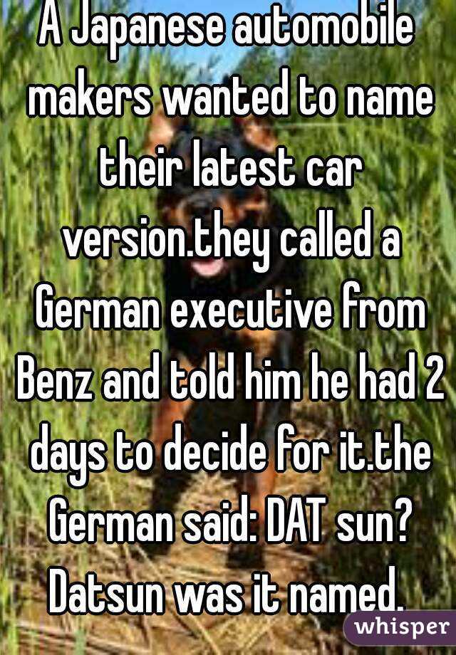 A Japanese automobile makers wanted to name their latest car version.they called a German executive from Benz and told him he had 2 days to decide for it.the German said: DAT sun?
Datsun was it named.