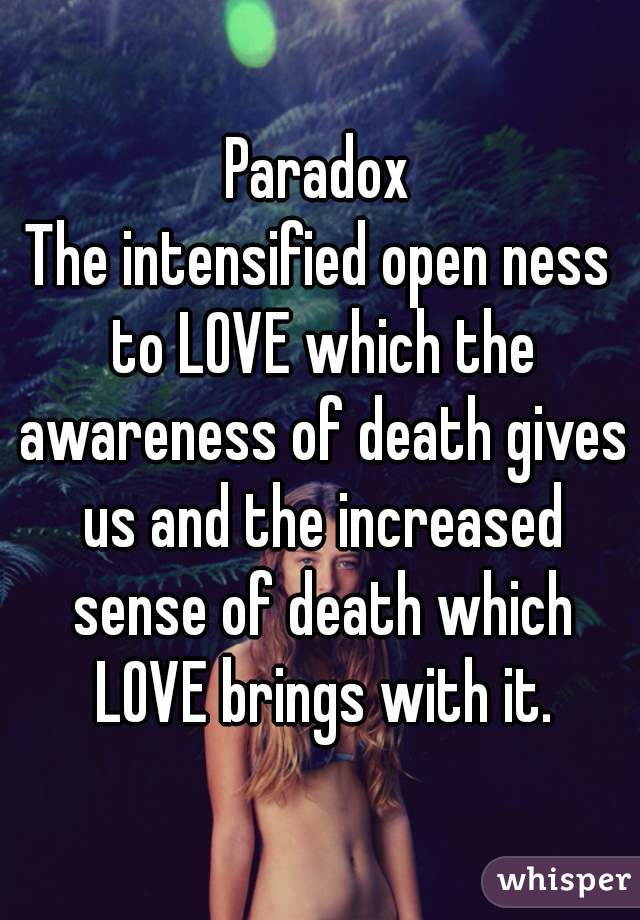 Paradox
The intensified open ness to LOVE which the awareness of death gives us and the increased sense of death which LOVE brings with it.