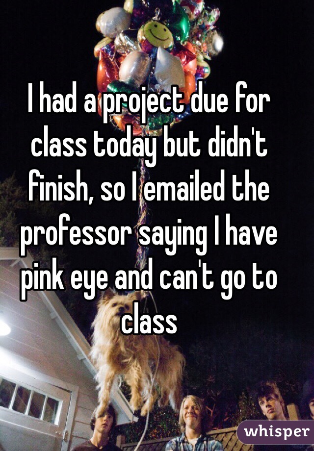 I had a project due for class today but didn't finish, so I emailed the professor saying I have pink eye and can't go to class