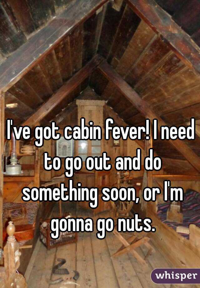 I've got cabin fever! I need to go out and do something soon, or I'm gonna go nuts.