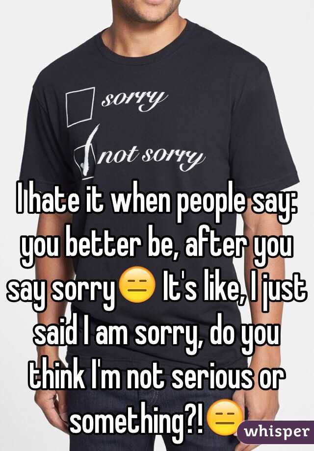 I hate it when people say: you better be, after you say sorry😑 It's like, I just said I am sorry, do you think I'm not serious or something?!😑 